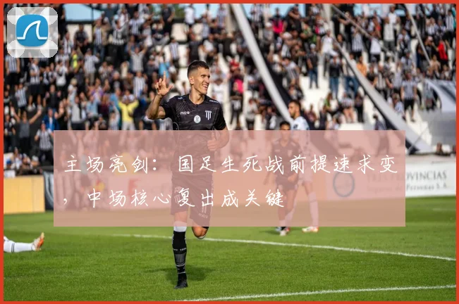 主场亮剑：国足生死战前提速求变，中场核心复出成关键
