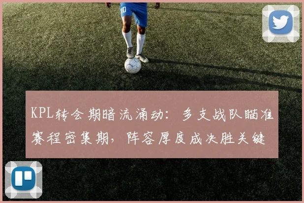 KPL转会期暗流涌动：多支战队瞄准赛程密集期，阵容厚度成决胜关键