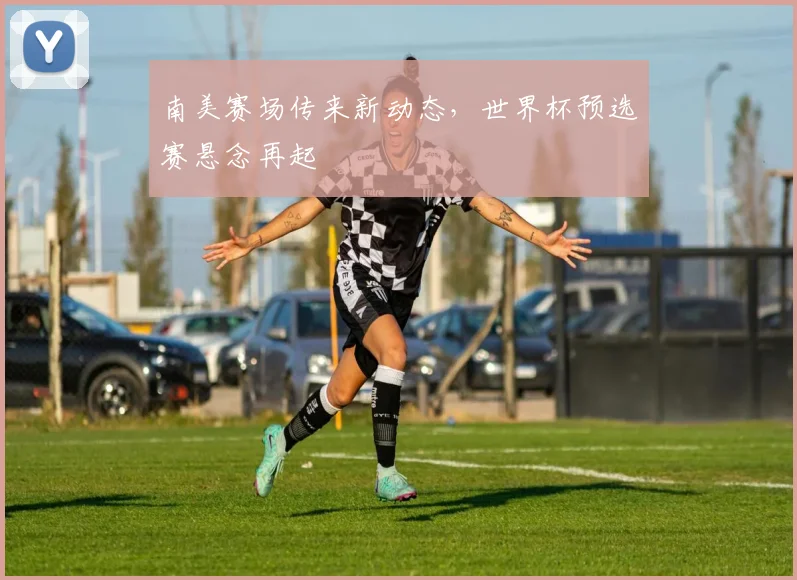 南美赛场传来新动态，世界杯预选赛悬念再起