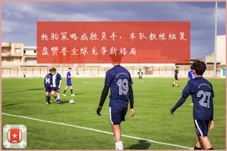 轮胎策略成胜负手,车队教练组复盘赞誉全球竞争新格局