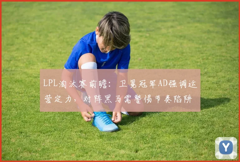 LPL淘汰赛前瞻:卫冕冠军AD强调运营定力,对阵黑马需警惕节奏陷阱