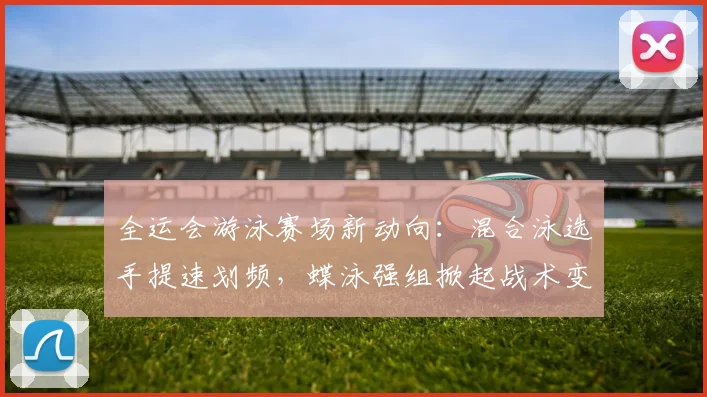 全运会游泳赛场新动向：混合泳选手提速划频，蝶泳强组掀起战术变革