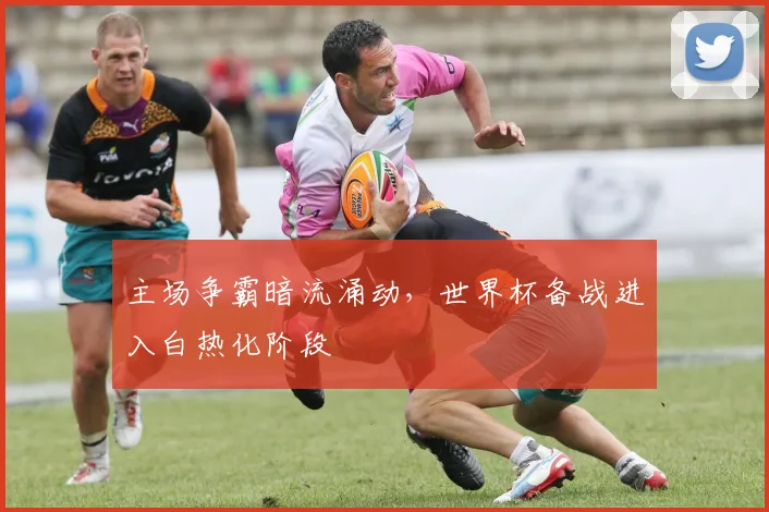 主场争霸暗流涌动，世界杯备战进入白热化阶段
