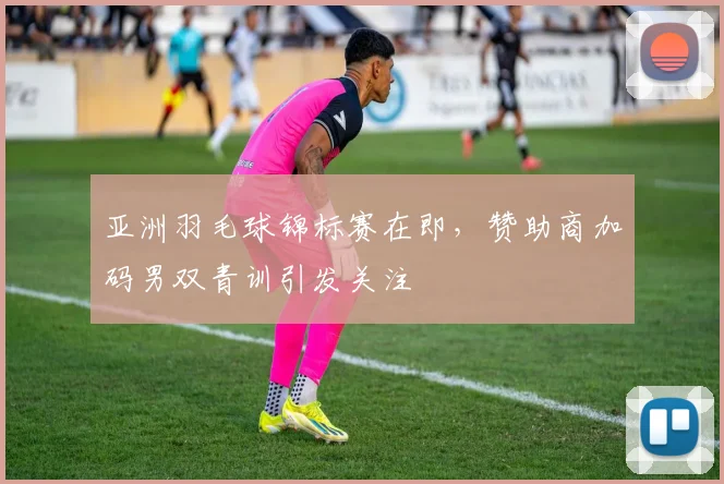 亚洲羽毛球锦标赛在即，赞助商加码男双青训引发关注