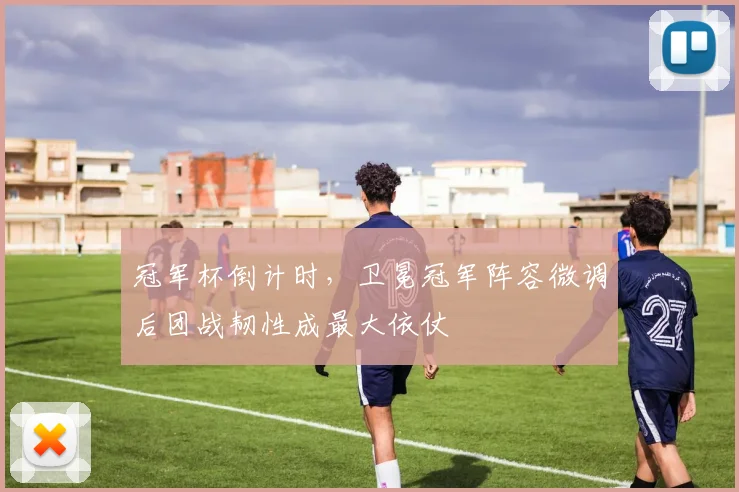 冠军杯倒计时，卫冕冠军阵容微调后团战韧性成最大依仗