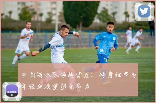 中国游泳队领跑背后:转身细节与年轻血液重塑竞争力