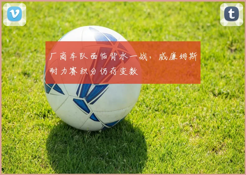 厂商车队面临背水一战,威廉姆斯耐力赛积分仍存变数