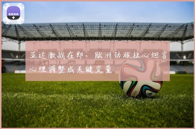 亚运激战在即，欧洲劲旅核心坦言心理调整成关键变量