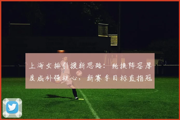 上海女排引援新思路:轮换阵容厚度成补强核心,新赛季目标直指冠军