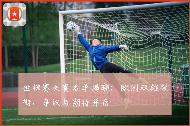 世锦赛决赛名单揭晓：欧洲双雄领衔，争议与期待并存