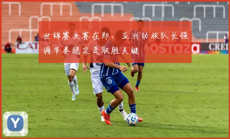 世锦赛决赛在即,亚洲劲旅队长强调节奏稳定是取胜关键