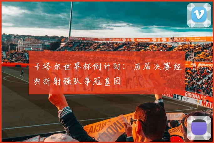 卡塔尔世界杯倒计时:历届决赛经典折射强队争冠基因