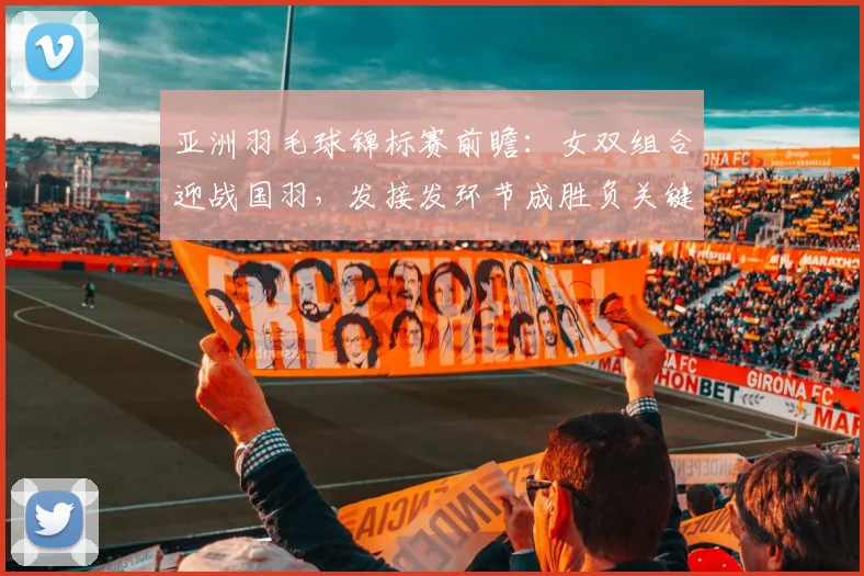 亚洲羽毛球锦标赛前瞻：女双组合迎战国羽，发接发环节成胜负关键