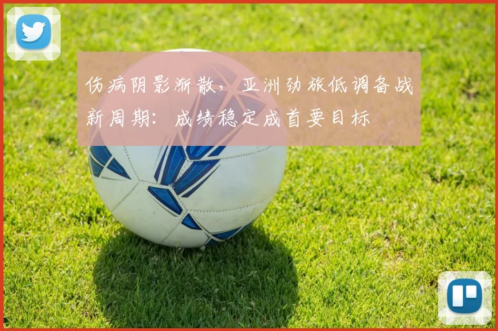 伤病阴影渐散，亚洲劲旅低调备战新周期：成绩稳定成首要目标