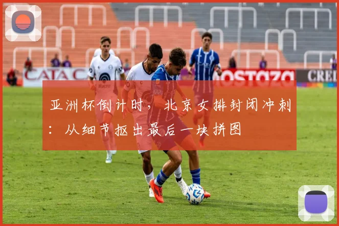 亚洲杯倒计时，北京女排封闭冲刺：从细节抠出最后一块拼图