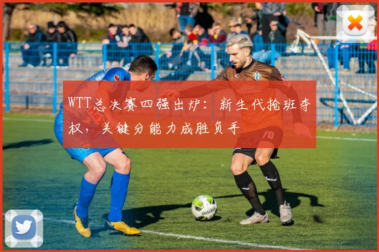 WTT总决赛四强出炉:新生代抢班夺权,关键分能力成胜负手