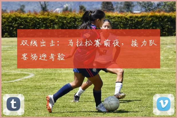 双线出击：马拉松赛前夜，接力队客场迎考验