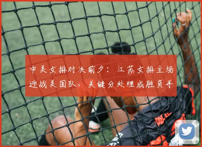 中美女排对决前夕:江苏女排主场迎战美国队,关键分处理成胜负手