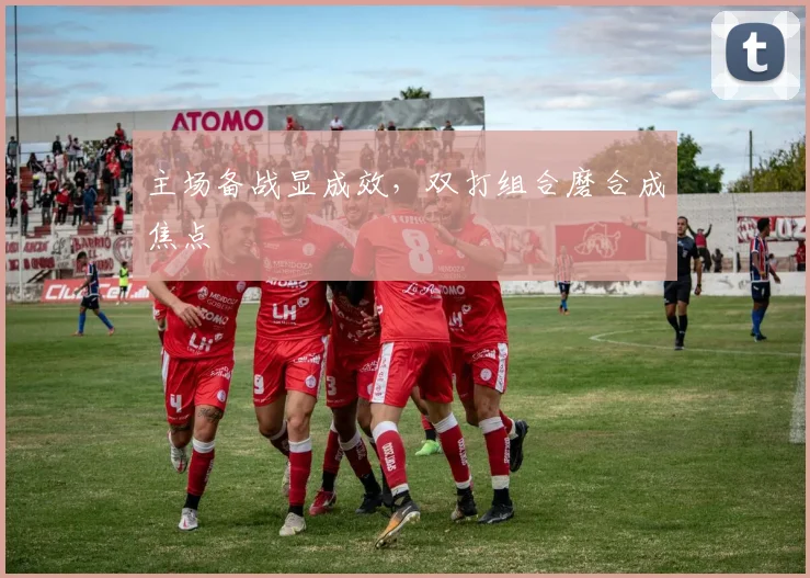 主场备战显成效，双打组合磨合成焦点