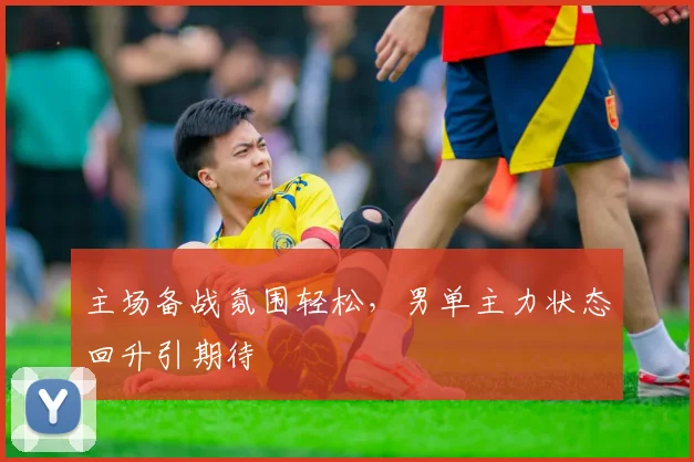 主场备战氛围轻松，男单主力状态回升引期待