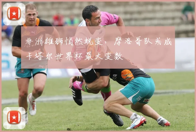 非洲雄狮悄然蜕变，摩洛哥队或成卡塔尔世界杯最大变数