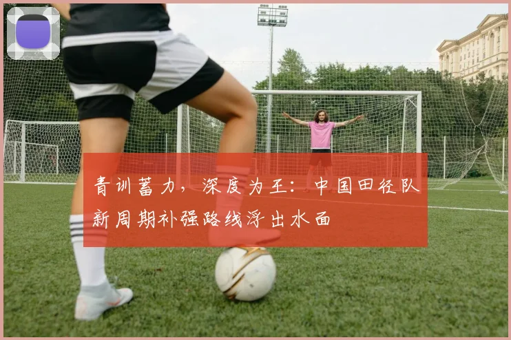青训蓄力，深度为王：中国田径队新周期补强路线浮出水面