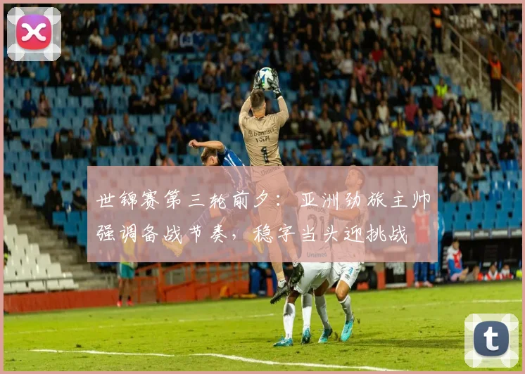 世锦赛第三轮前夕：亚洲劲旅主帅强调备战节奏，稳字当头迎挑战