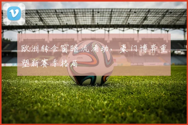 欧洲转会窗暗流涌动,豪门博弈重塑新赛季格局