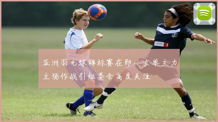 亚洲羽毛球锦标赛在即，女单主力主场作战引组委会高度关注