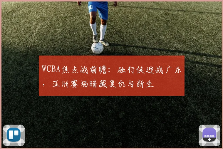 WCBA焦点战前瞻:独行侠迎战广东,亚洲赛场暗藏复仇与新生