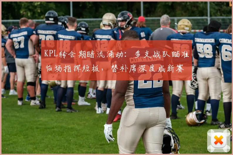 KPL转会期暗流涌动:多支战队瞄准临场指挥短板,替补席深度成新赛季胜负手