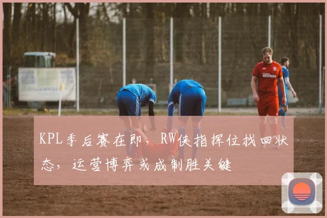KPL季后赛在即，RW侠指挥位找回状态，运营博弈或成制胜关键