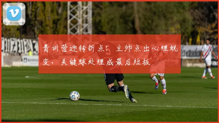 青训营迎转折点:主帅点出心理蜕变,关键球处理成最后短板