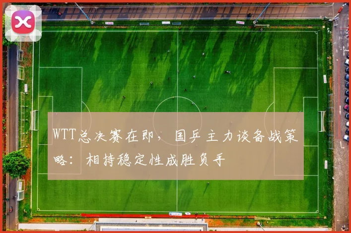 WTT总决赛在即，国乒主力谈备战策略：相持稳定性成胜负手