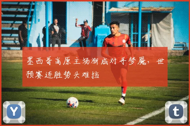 墨西哥高原主场渐成对手梦魇,世预赛连胜势头难挡