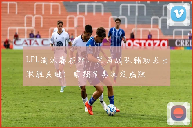 LPL淘汰赛在即，黑马战队辅助点出取胜关键：前期节奏决定成败
