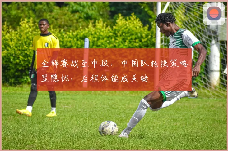 全锦赛战至中段，中国队轮换策略显隐忧，后程体能成关键