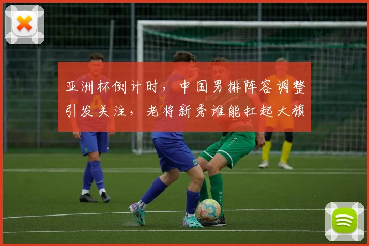 亚洲杯倒计时，中国男排阵容调整引发关注，老将新秀谁能扛起大旗