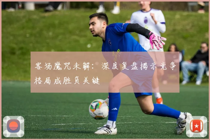 客场魔咒未解:深度复盘揭示竞争格局成胜负关键