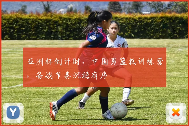 亚洲杯倒计时，中国男篮抵训练营，备战节奏沉稳有序