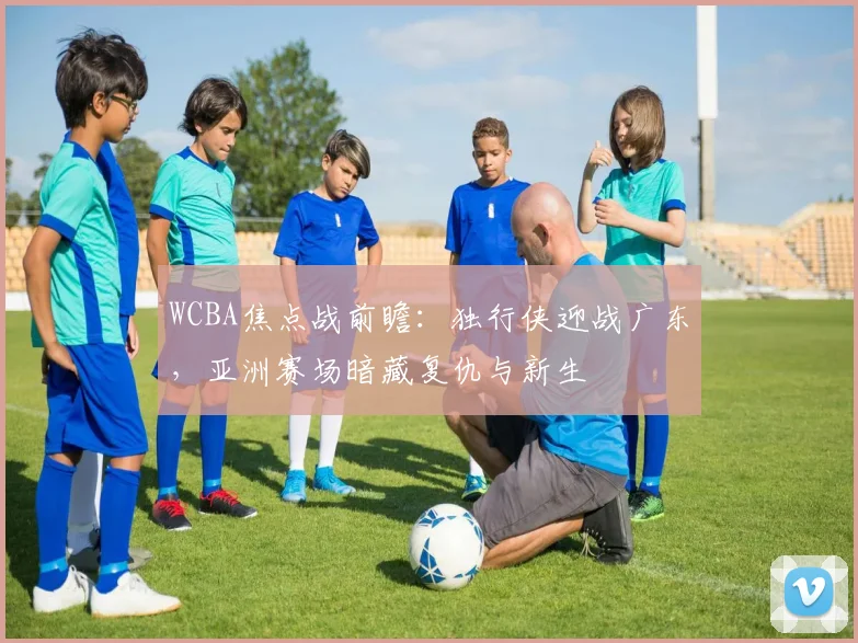 WCBA焦点战前瞻：独行侠迎战广东，亚洲赛场暗藏复仇与新生