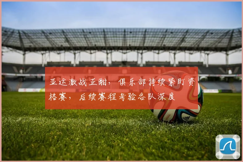 亚运激战正酣，俱乐部持续紧盯资格赛，后续赛程考验各队深度
