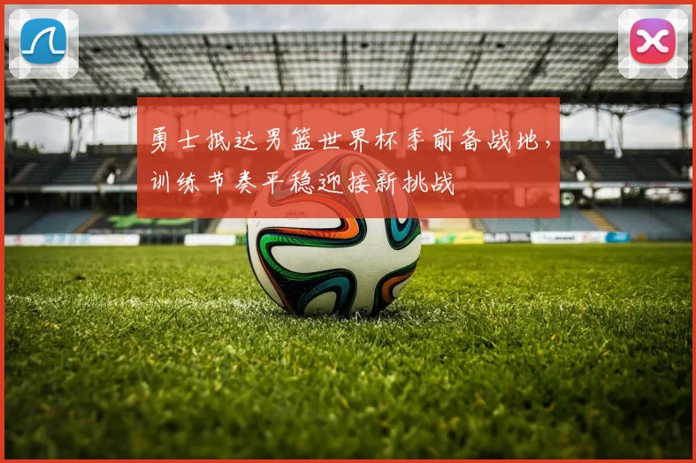 勇士抵达男篮世界杯季前备战地，训练节奏平稳迎接新挑战