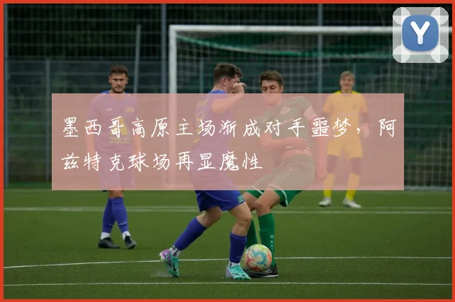 墨西哥高原主场渐成对手噩梦,阿兹特克球场再显魔性