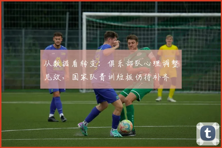从数据看转变：俱乐部队心理调整见效，国家队青训短板仍待补齐
